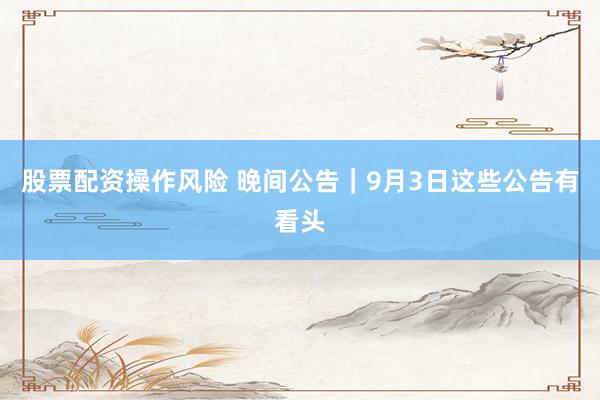 股票配资操作风险 晚间公告｜9月3日这些公告有看头