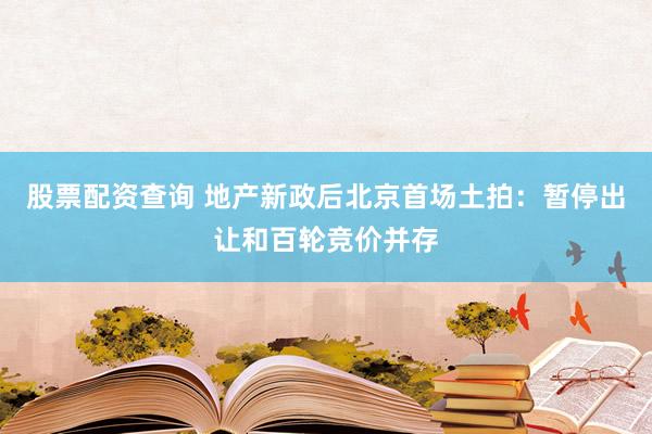 股票配资查询 地产新政后北京首场土拍：暂停出让和百轮竞价并存