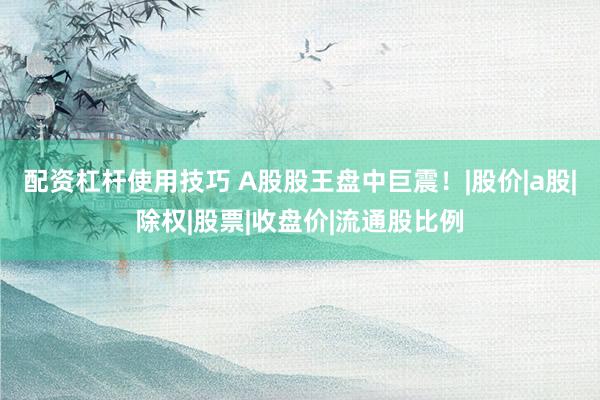 配资杠杆使用技巧 A股股王盘中巨震！|股价|a股|除权|股票|收盘价|流通股比例