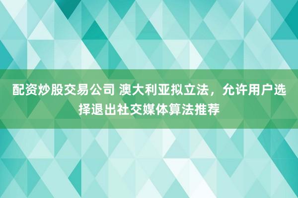 配资炒股交易公司 澳大利亚拟立法，允许用户选择退出社交媒体算法推荐