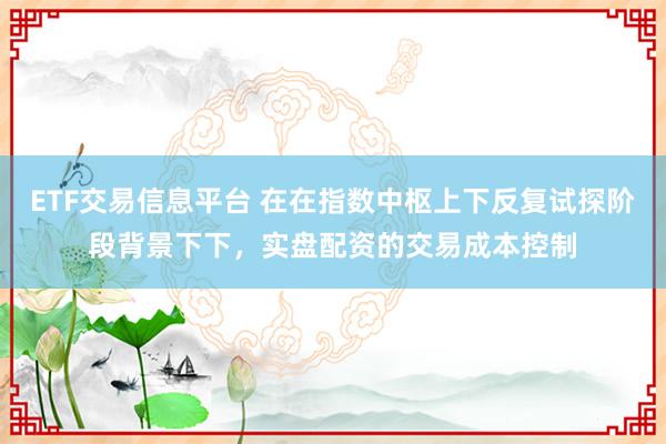 ETF交易信息平台 在在指数中枢上下反复试探阶段背景下下，实盘配资的交易成本控制