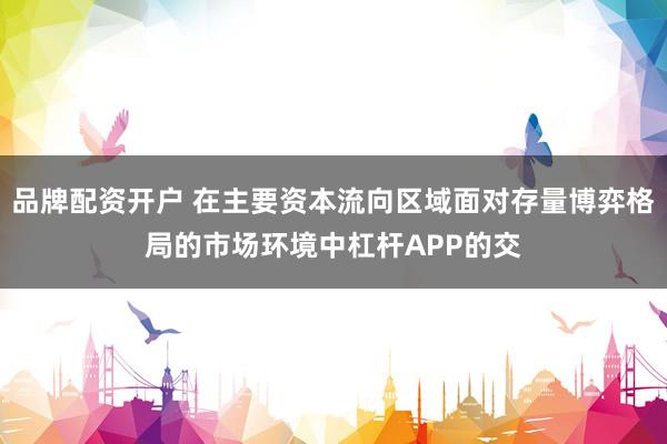 品牌配资开户 在主要资本流向区域面对存量博弈格局的市场环境中杠杆APP的交