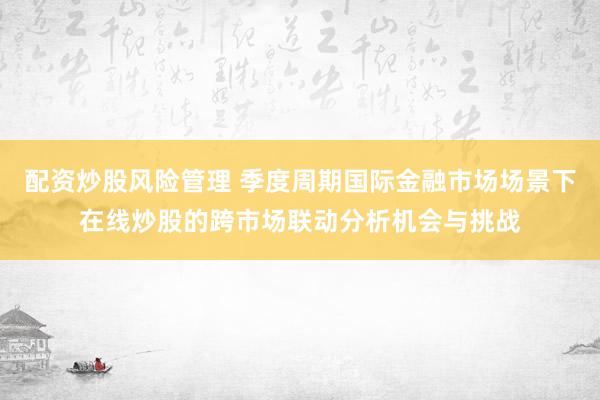 配资炒股风险管理 季度周期国际金融市场场景下在线炒股的跨市场联动分析机会与挑战
