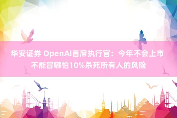 华安证券 OpenAI首席执行官：今年不会上市 不能冒哪怕10%杀死所有人的风险