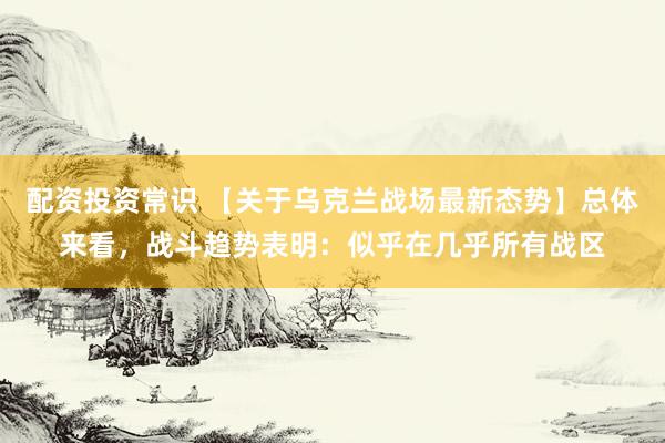 配资投资常识 【关于乌克兰战场最新态势】总体来看，战斗趋势表明：似乎在几乎所有战区