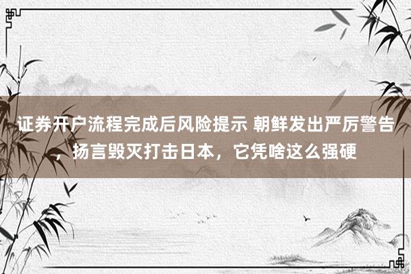 证券开户流程完成后风险提示 朝鲜发出严厉警告，扬言毁灭打击日本，它凭啥这么强硬