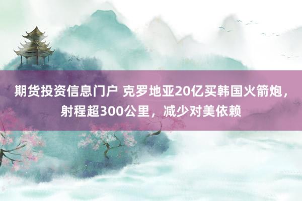 期货投资信息门户 克罗地亚20亿买韩国火箭炮，射程超300公里，减少对美依赖