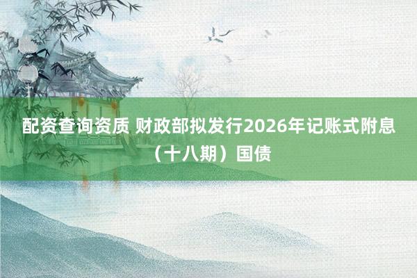 配资查询资质 财政部拟发行2026年记账式附息（十八期）国债