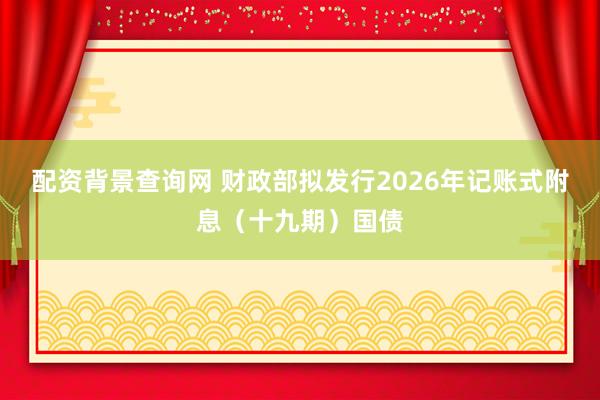 配资背景查询网 财政部拟发行2026年记账式附息（十九期）国债