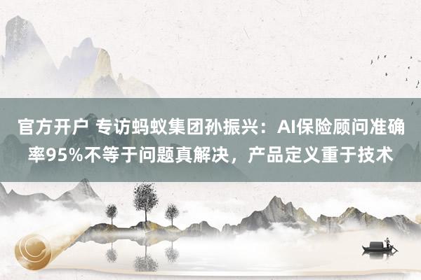 官方开户 专访蚂蚁集团孙振兴：AI保险顾问准确率95%不等于问题真解决，产品定义重于技术
