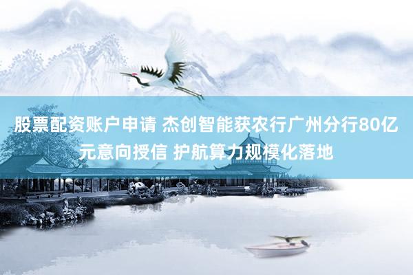 股票配资账户申请 杰创智能获农行广州分行80亿元意向授信 护航算力规模化落地