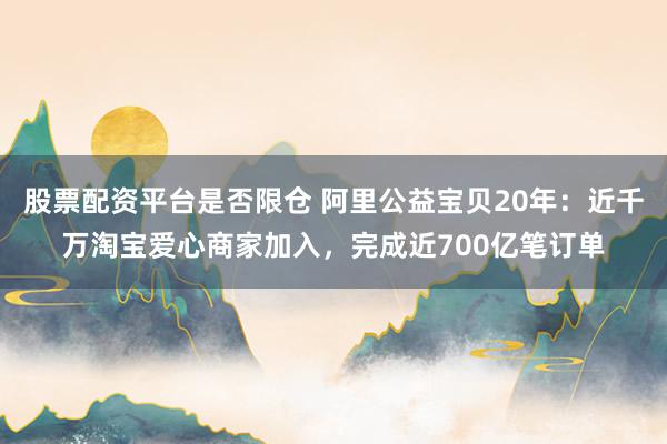 股票配资平台是否限仓 阿里公益宝贝20年：近千万淘宝爱心商家加入，完成近700亿笔订单
