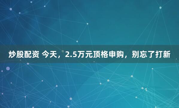 炒股配资 今天，2.5万元顶格申购，别忘了打新