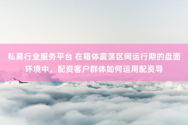 私募行业服务平台 在箱体震荡区间运行期的盘面环境中，配资客户群体如何运用配资导
