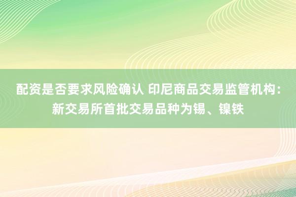配资是否要求风险确认 印尼商品交易监管机构：新交易所首批交易品种为锡、镍铁