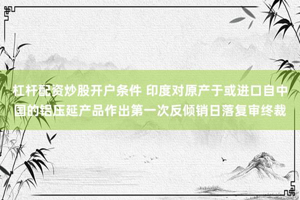 杠杆配资炒股开户条件 印度对原产于或进口自中国的铝压延产品作出第一次反倾销日落复审终裁