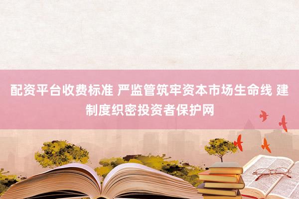 配资平台收费标准 严监管筑牢资本市场生命线 建制度织密投资者保护网