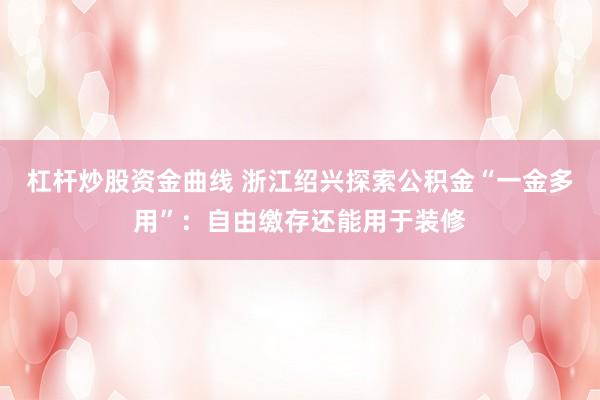 杠杆炒股资金曲线 浙江绍兴探索公积金“一金多用”：自由缴存还能用于装修