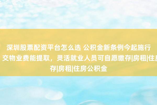 深圳股票配资平台怎么选 公积金新条例今起施行！装修、交物业费能提取，灵活就业人员可自愿缴存|房租|住房公积金