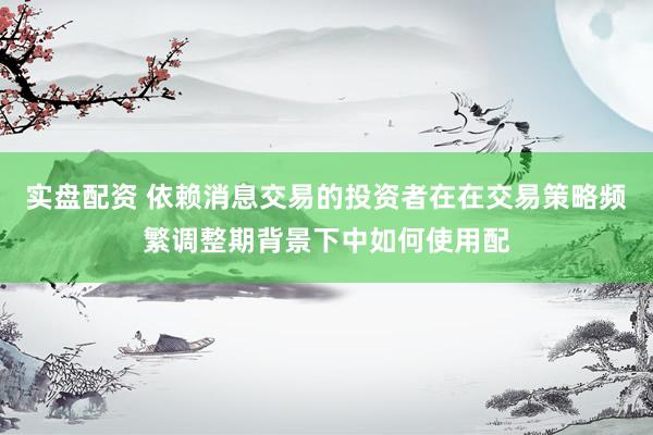 实盘配资 依赖消息交易的投资者在在交易策略频繁调整期背景下中如何使用配