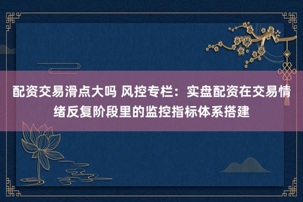 配资交易滑点大吗 风控专栏：实盘配资在交易情绪反复阶段里的监控指标体系搭建