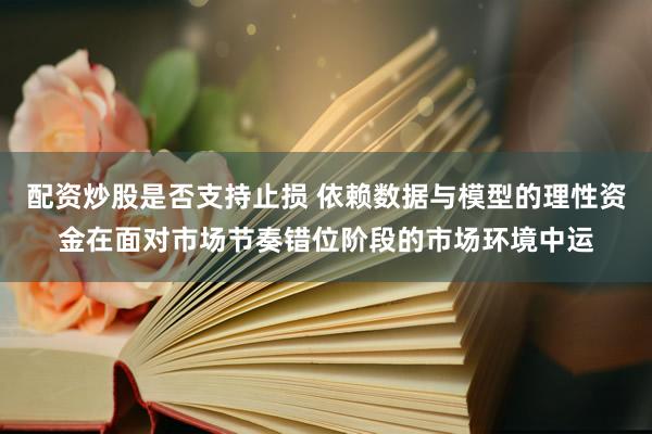 配资炒股是否支持止损 依赖数据与模型的理性资金在面对市场节奏错位阶段的市场环境中运