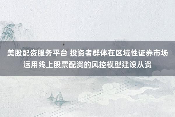 美股配资服务平台 投资者群体在区域性证券市场运用线上股票配资的风控模型建设从资