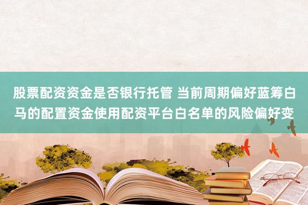 股票配资资金是否银行托管 当前周期偏好蓝筹白马的配置资金使用配资平台白名单的风险偏好变