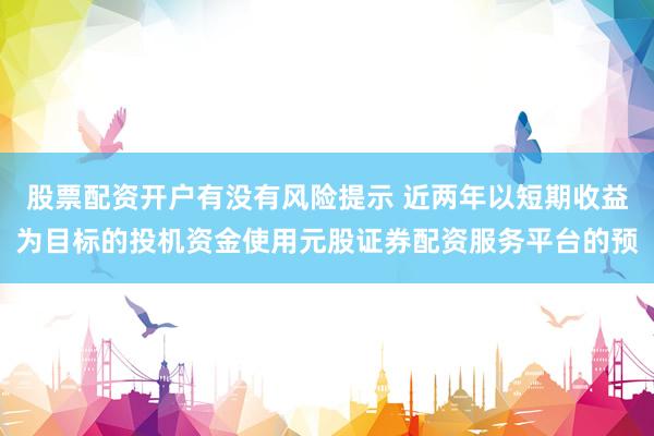 股票配资开户有没有风险提示 近两年以短期收益为目标的投机资金使用元股证券配资服务平台的预