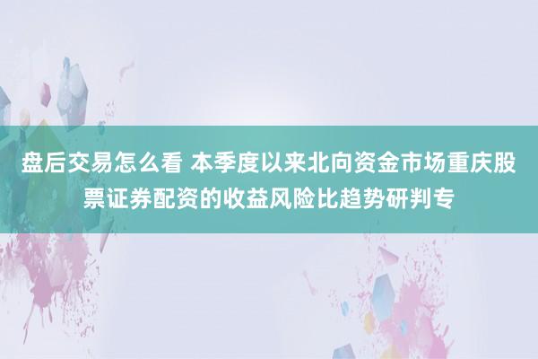 盘后交易怎么看 本季度以来北向资金市场重庆股票证券配资的收益风险比趋势研判专