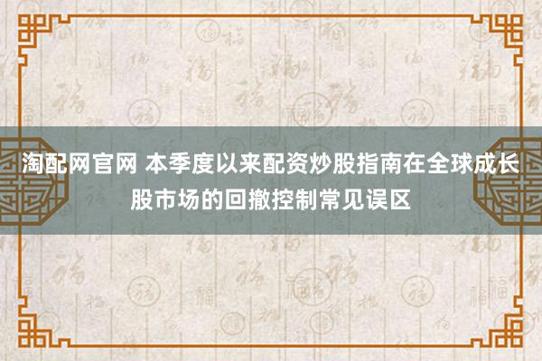 淘配网官网 本季度以来配资炒股指南在全球成长股市场的回撤控制常见误区