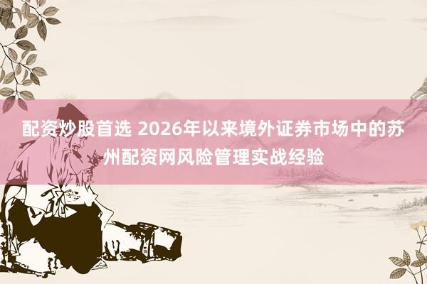 配资炒股首选 2026年以来境外证券市场中的苏州配资网风险管理实战经验