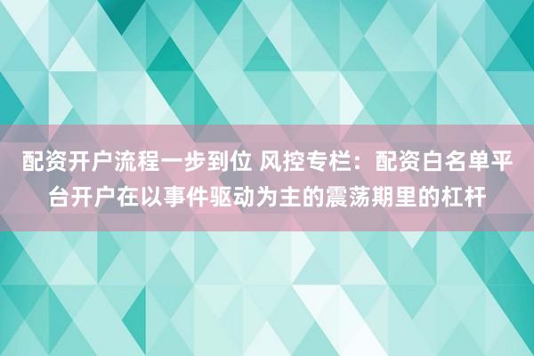 配资开户流程一步到位 风控专栏：配资白名单平台开户在以事件驱动为主的震荡期里的杠杆