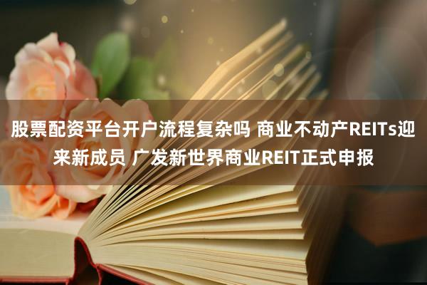 股票配资平台开户流程复杂吗 商业不动产REITs迎来新成员 广发新世界商业REIT正式申报