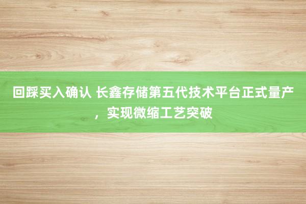 回踩买入确认 长鑫存储第五代技术平台正式量产，实现微缩工艺突破