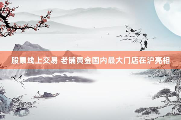 股票线上交易 老铺黄金国内最大门店在沪亮相