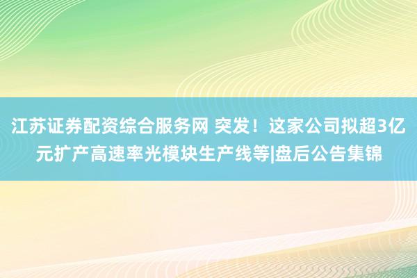 江苏证券配资综合服务网 突发！这家公司拟超3亿元扩产高速率光模块生产线等|盘后公告集锦