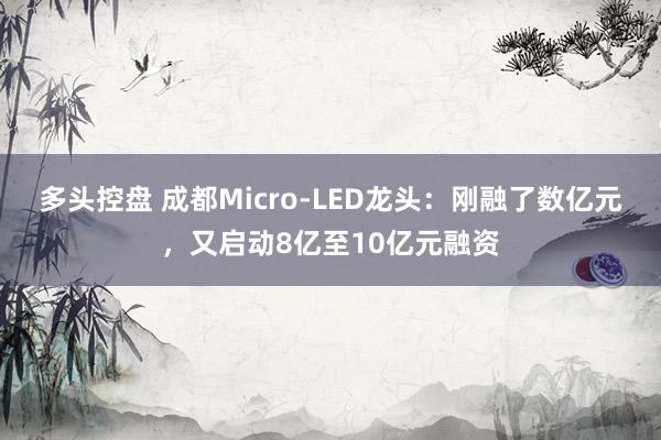 多头控盘 成都Micro-LED龙头：刚融了数亿元，又启动8亿至10亿元融资