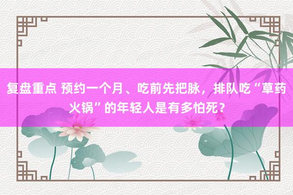 复盘重点 预约一个月、吃前先把脉，排队吃“草药火锅”的年轻人是有多怕死？