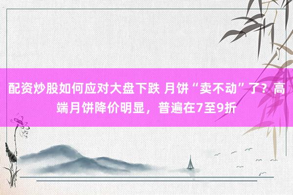 配资炒股如何应对大盘下跌 月饼“卖不动”了？高端月饼降价明显，普遍在7至9折