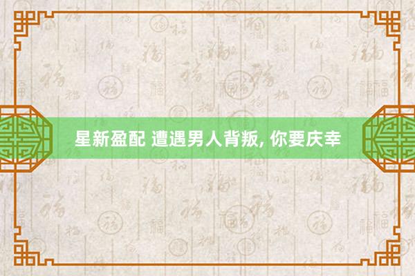 星新盈配 遭遇男人背叛, 你要庆幸