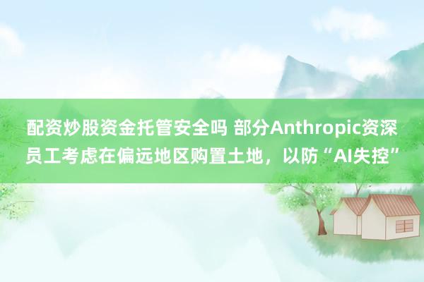 配资炒股资金托管安全吗 部分Anthropic资深员工考虑在偏远地区购置土地，以防“AI失控”