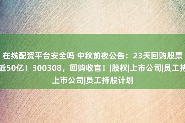 在线配资平台安全吗 中秋前夜公告：23天回购股票，耗资近50亿！300308，回购收官！|股权|上市公司|员工持股计划