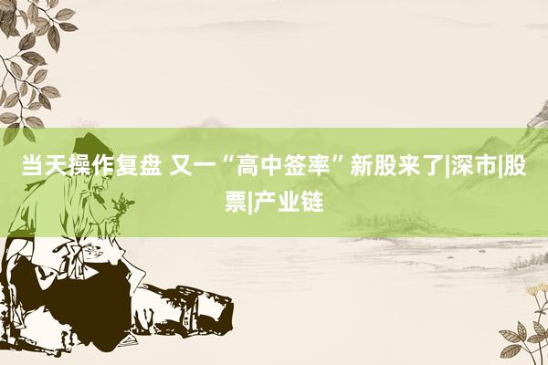 当天操作复盘 又一“高中签率”新股来了|深市|股票|产业链