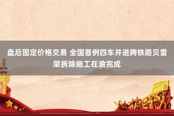 盘后固定价格交易 全国首例四车并进跨铁路贝雷架拆除施工在渝完成