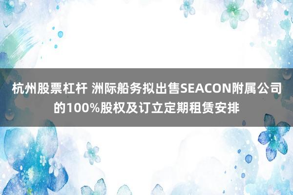 杭州股票杠杆 洲际船务拟出售SEACON附属公司的100%股权及订立定期租赁安排