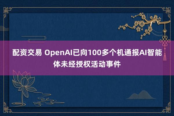 配资交易 OpenAI已向100多个机通报AI智能体未经授权活动事件