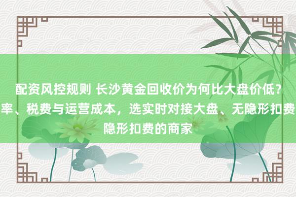 配资风控规则 长沙黄金回收价为何比大盘价低？了解汇率、税费与运营成本，选实时对接大盘、无隐形扣费的商家